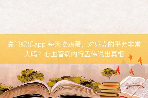 豪门娱乐app 每天吃鸡蛋，对躯壳的平允非常大吗？心血管病内行孟伟说出真相