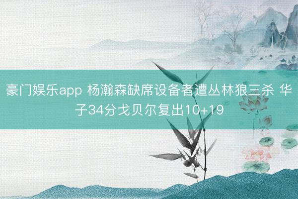 豪门娱乐app 杨瀚森缺席设备者遭丛林狼三杀 华子34分戈贝尔复出10+19
