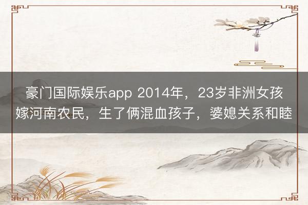 豪门国际娱乐app 2014年,23岁非洲女孩嫁河南农民,生了俩混血孩子,婆媳关系和睦