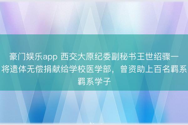 豪门娱乐app 西交大原纪委副秘书王世绍骤一火，将遗体无偿捐献给学校医学部，曾资助上百名羁系学子