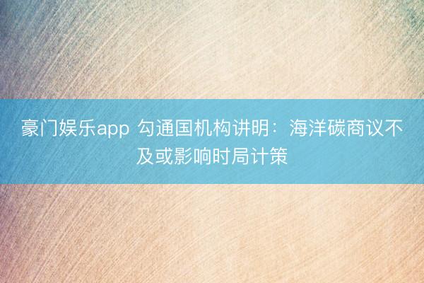 豪门娱乐app 勾通国机构讲明：海洋碳商议不及或影响时局计策