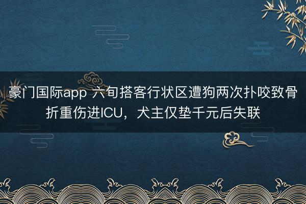 豪门国际app 六旬搭客行状区遭狗两次扑咬致骨折重伤进ICU，犬主仅垫千元后失联