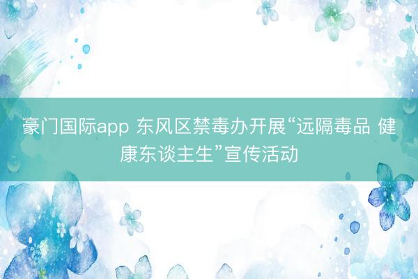 豪门国际app 东风区禁毒办开展“远隔毒品 健康东谈主生”宣传活动