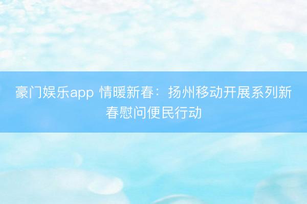 豪门娱乐app 情暖新春:扬州移动开展系列新春慰问便民行动