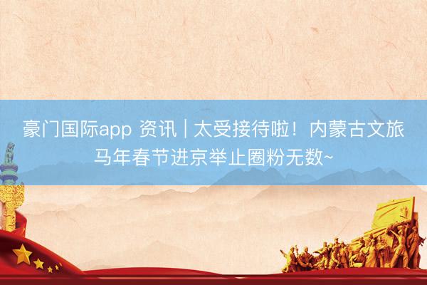 豪门国际app 资讯 | 太受接待啦！内蒙古文旅马年春节进京举止圈粉无数~
