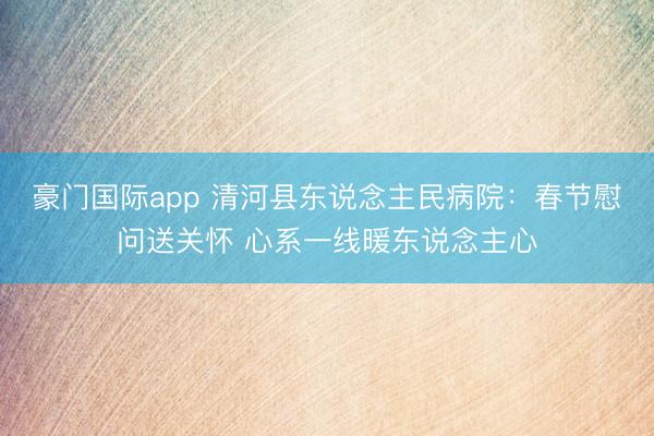 豪门国际app 清河县东说念主民病院:春节慰问送关怀 心系一线暖东说念主心