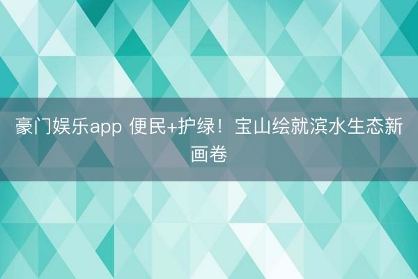 豪门娱乐app 便民+护绿！宝山绘就滨水生态新画卷
