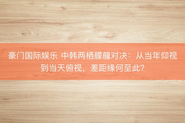 豪门国际娱乐 中韩两栖艨艟对决:从当年仰视到当天俯视,差距缘何至此?