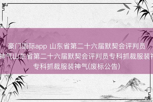 豪门国际app 山东省第二十六届默契会评判员专科抓裁服装神气山东省第二十六届默契会评判员专科抓裁服装神气(废标公告)