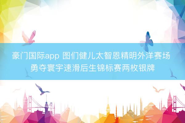 豪门国际app 图们健儿太智恩精明外洋赛场 勇夺寰宇速滑后生锦标赛两枚银牌