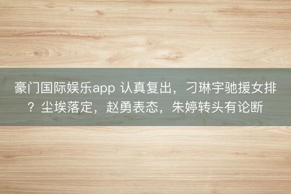 豪门国际娱乐app 认真复出,刁琳宇驰援女排?尘埃落定,赵勇表态,朱婷转头有论断