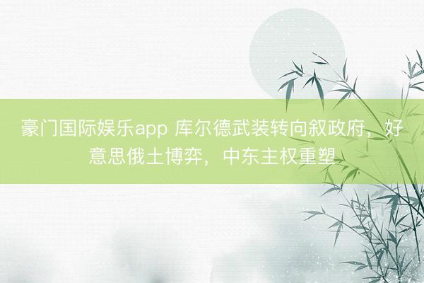 豪门国际娱乐app 库尔德武装转向叙政府,好意思俄土博弈,中东主权重塑