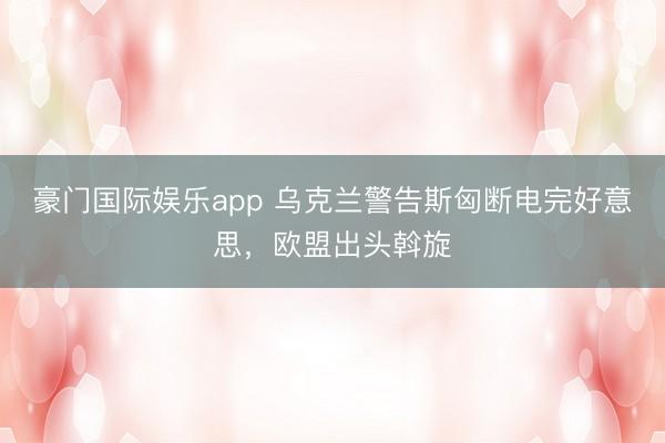 豪门国际娱乐app 乌克兰警告斯匈断电完好意思，欧盟出头斡旋