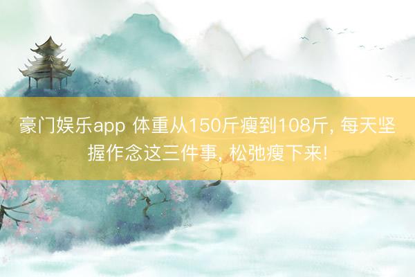 豪门娱乐app 体重从150斤瘦到108斤, 每天坚握作念这三件事, 松弛瘦下来!