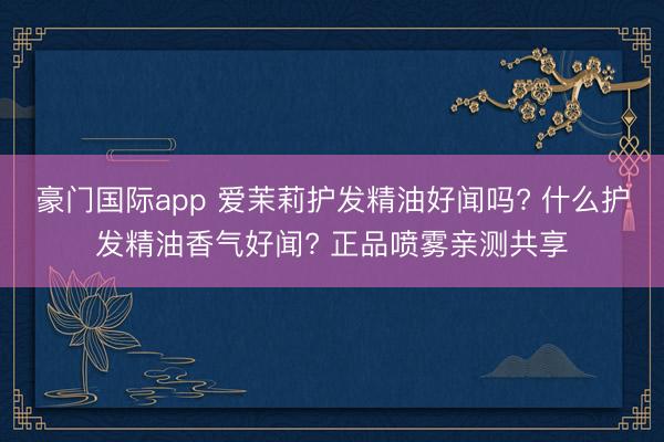 豪门国际app 爱茉莉护发精油好闻吗? 什么护发精油香气好闻? 正品喷雾亲测共享
